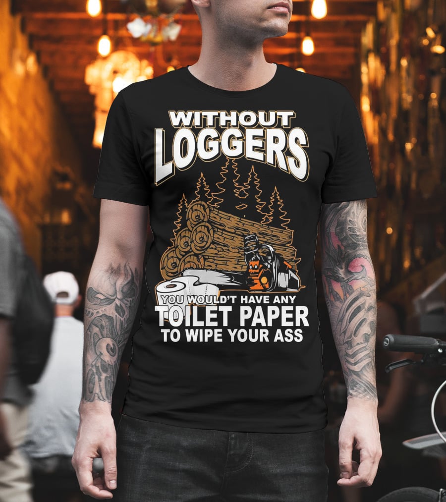 WITHOUT LOGGERS YOU WOULDN'T HAVE ANY TOILET PAPER TO WIPE YOUR ASS T-Shirt