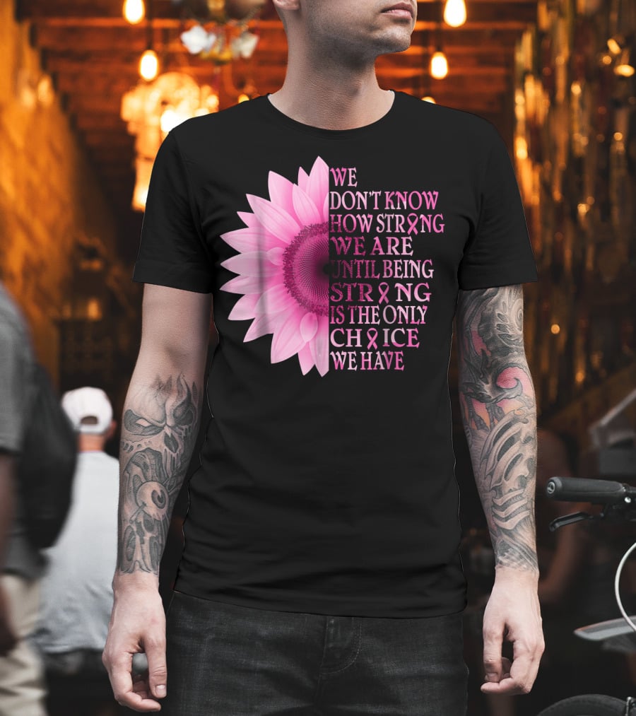 We Don't Know How Strong We Are Until Being Strong Is the Only Choice We Have Pink Flower Breast Cancer Awareness T-Shirt