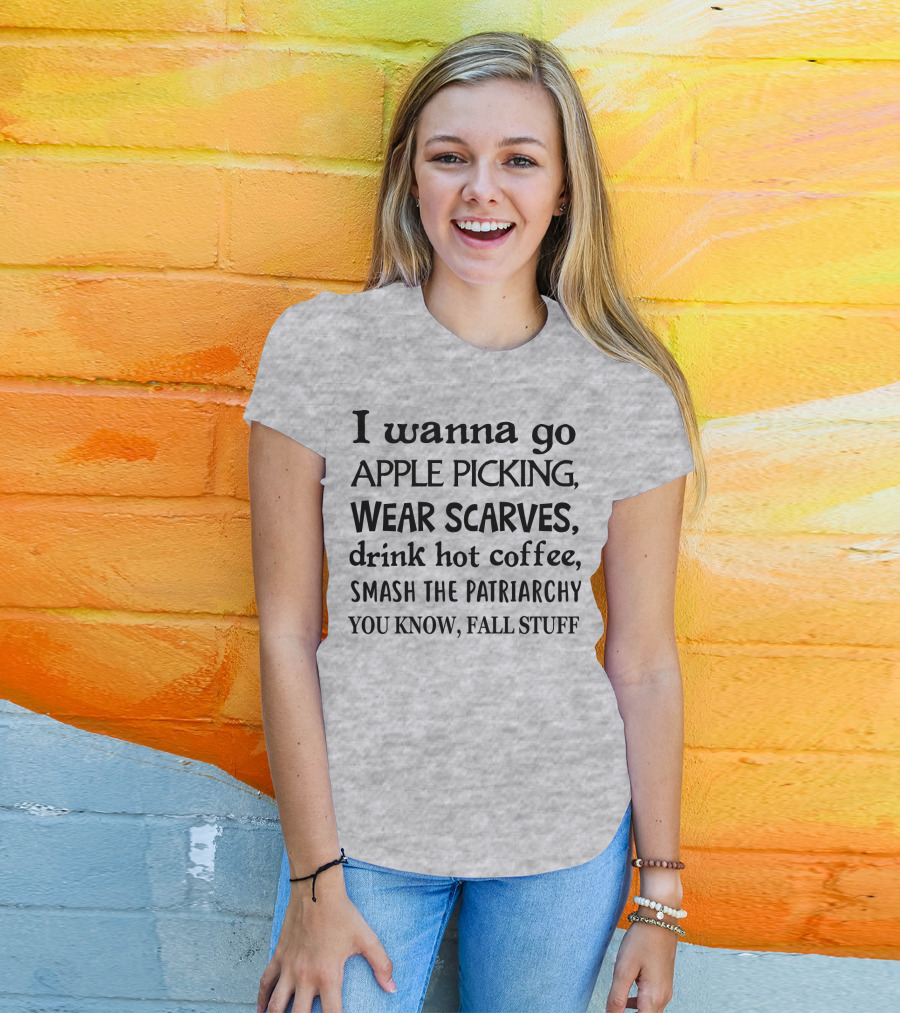 I Wanna Go Apple Picking Wear Scarves Drink Hot Coffee Smash The Patriarchy You Know Fall Stuff T-Shirt
