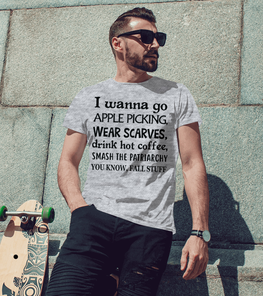 I Wanna Go Apple Picking Wear Scarves Drink Hot Coffee Smash The Patriarchy You Know Fall Stuff T-Shirt