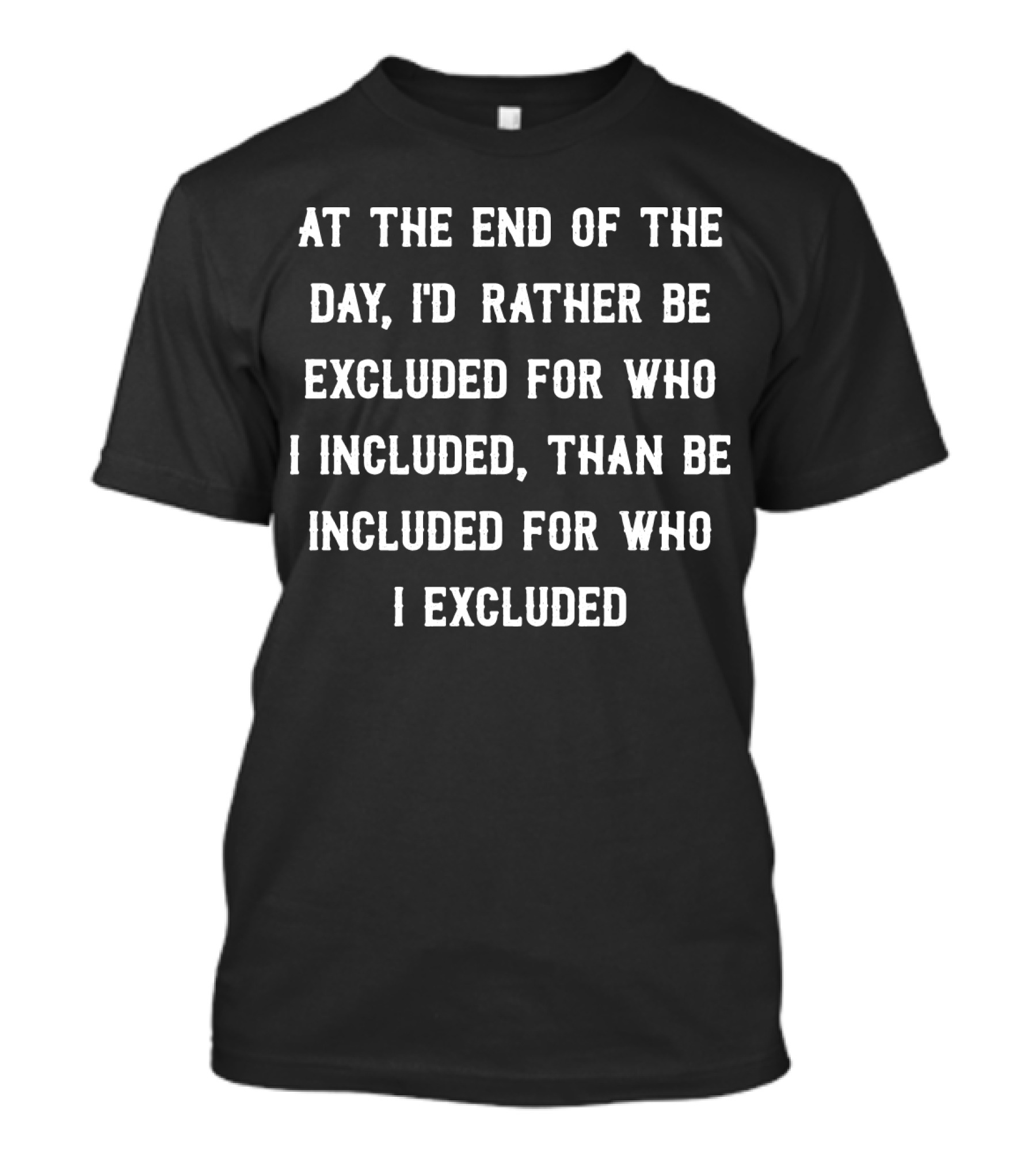 At The End Of The Day, I'd Rather Be Excluded For Who I Included Than Be Included For Who I Excluded T-Shirt