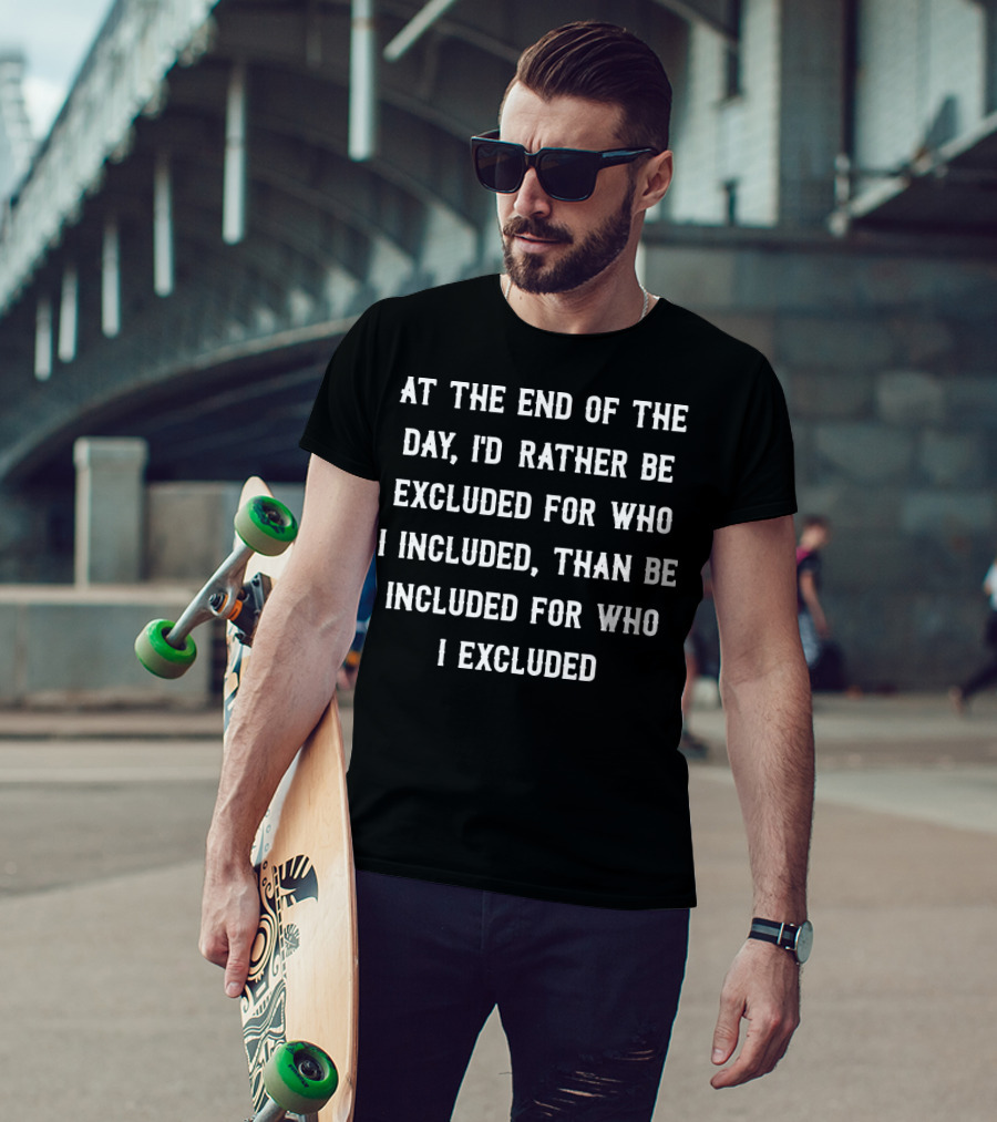 At The End Of The Day, I'd Rather Be Excluded For Who I Included Than Be Included For Who I Excluded T-Shirt