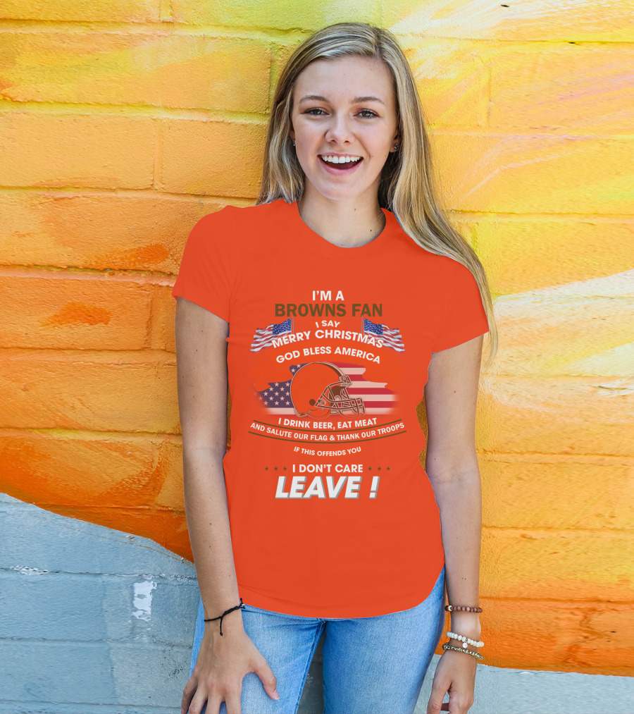 I'm A Browns Fan I Say Merry Christmas God Bless America I Drink Beer Eat Meat And Salute Our Flag & Thank Our Troops If This Offends You I Don't Care Leave T-Shirt