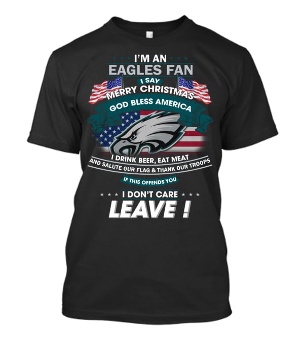 I'm An Eagles Fan I Say Merry Christmas God Bless America I Drink Beer Eat Meat And Salute Our Flag And Thank Our Troops If This Offends You I Don't Care Leave T-Shirt