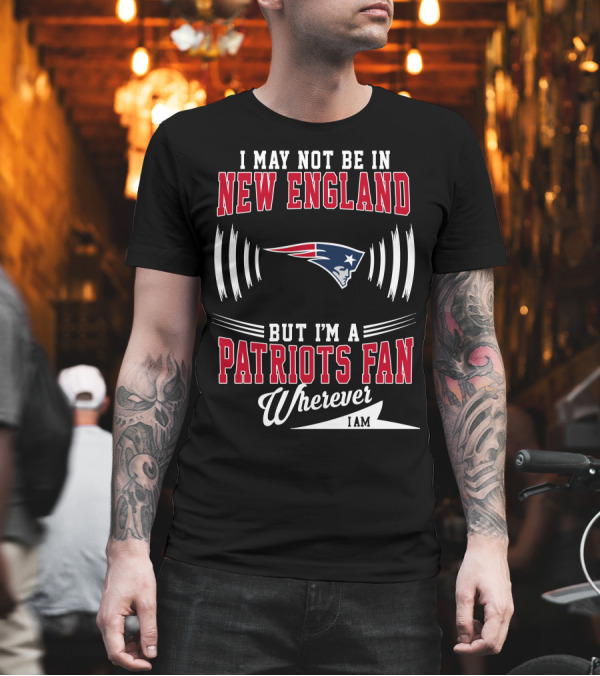 I May Not Be in New England But I'm a Patriots Fan Wherever I Am T-Shirt I May Not Be in New England But I'm a Patriots Fan Wherever I Am T-Shirt