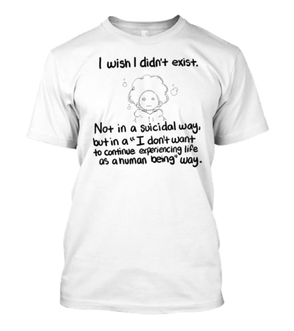 I Wish I Didn't Exist Not In A Suicidal Way But In A I Don't Want To Continue Experiencing Life As A Human Being Way T-Shirt
