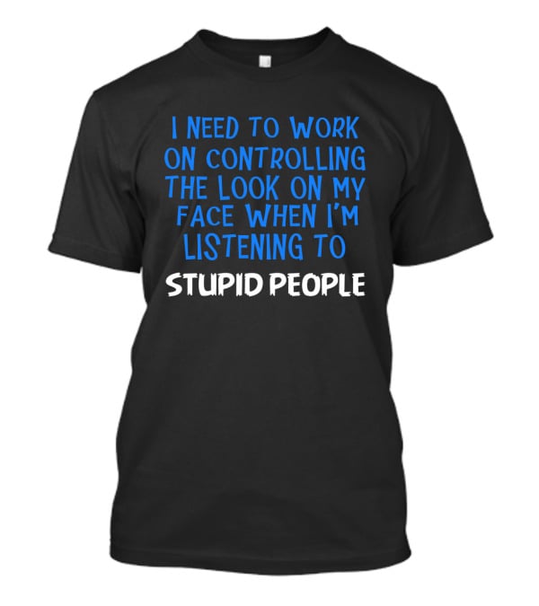 I Need To Work On Controlling The Look On My Face When I'm Listening To Stupid People T-Shirt