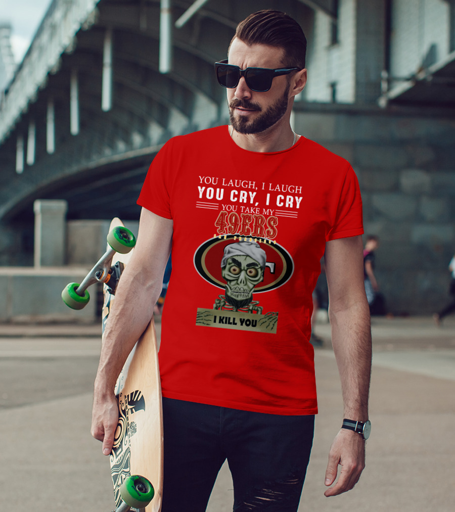 You Laugh I Laugh You Cry I Cry You Take My 49ers San Francisco Jeff Dunham I Kill You T-Shirt