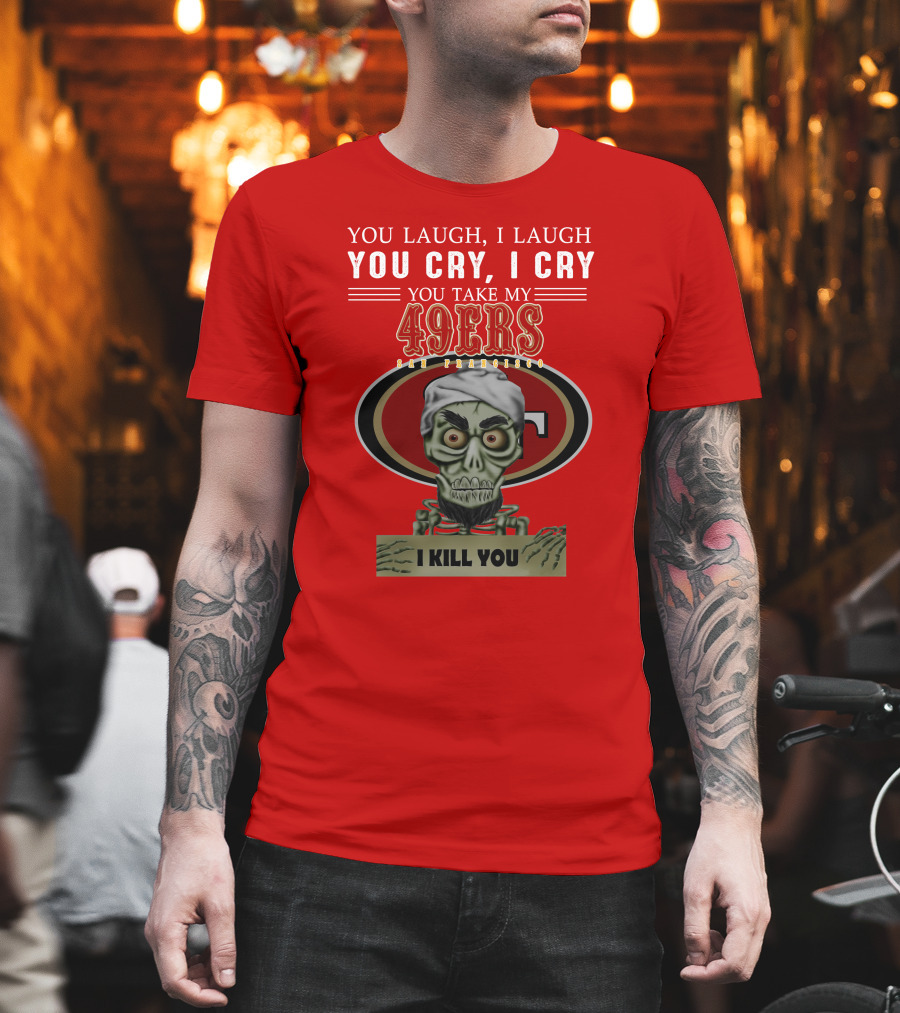 You Laugh I Laugh You Cry I Cry You Take My 49ers San Francisco Jeff Dunham I Kill You T-Shirt