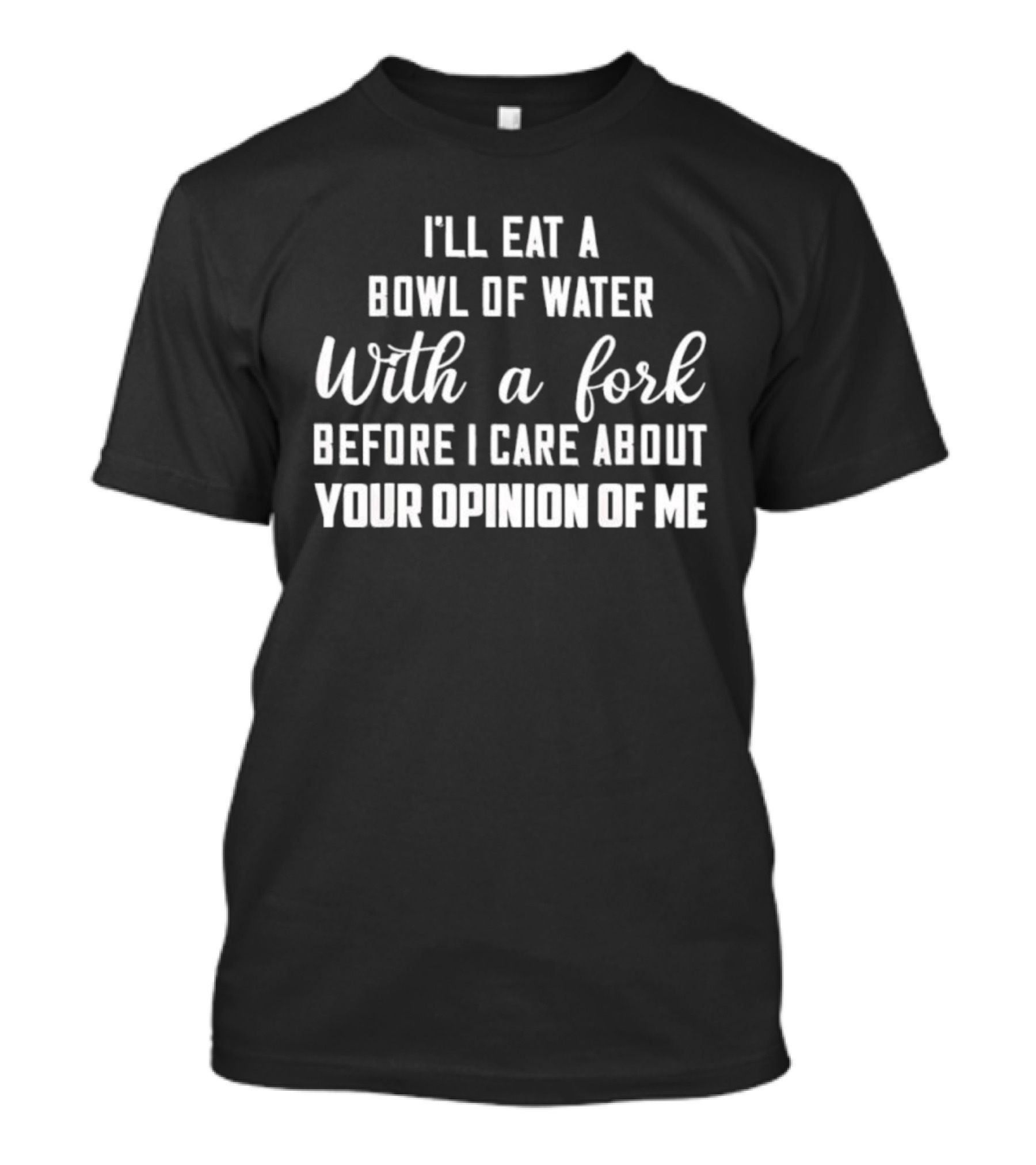 I'll Eat A Bowl Of Water With A Fork Before I Care About Your Opinion Of Me T-Shirt