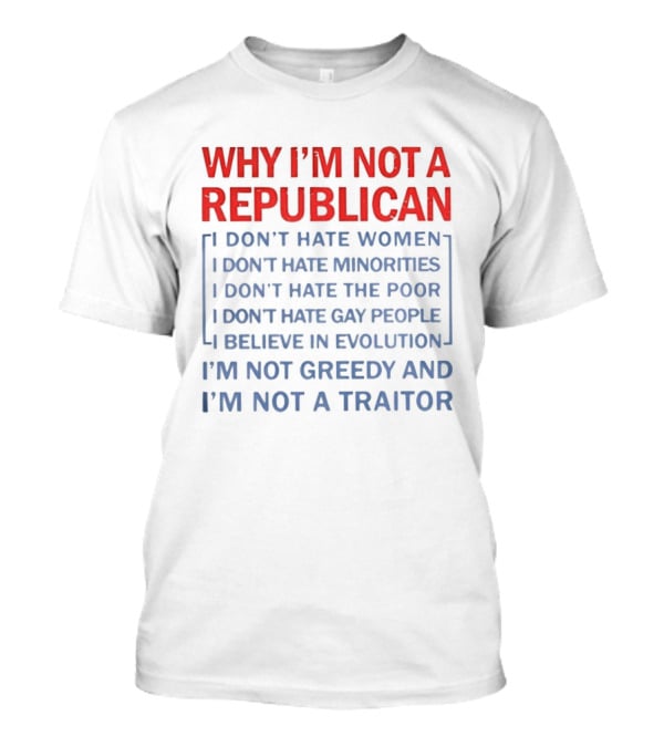 Why I'm Not A Republican I Don't Hate Women Or Minorities I Don't Hate The Poor Or Gay People I Believe In Evolution I'm Not Greedy And Not A Traitor T-Shirt