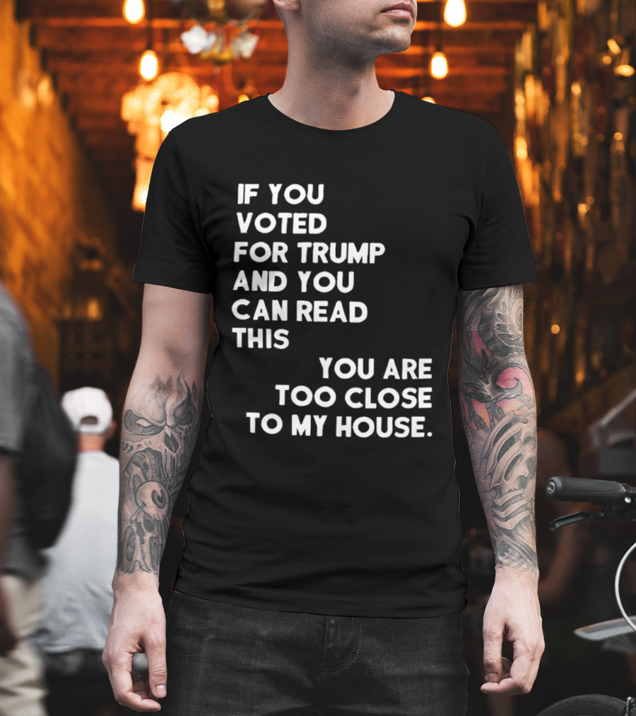 If You Voted For Trump And You Can Read This You Are Too Close To My House T-Shirt