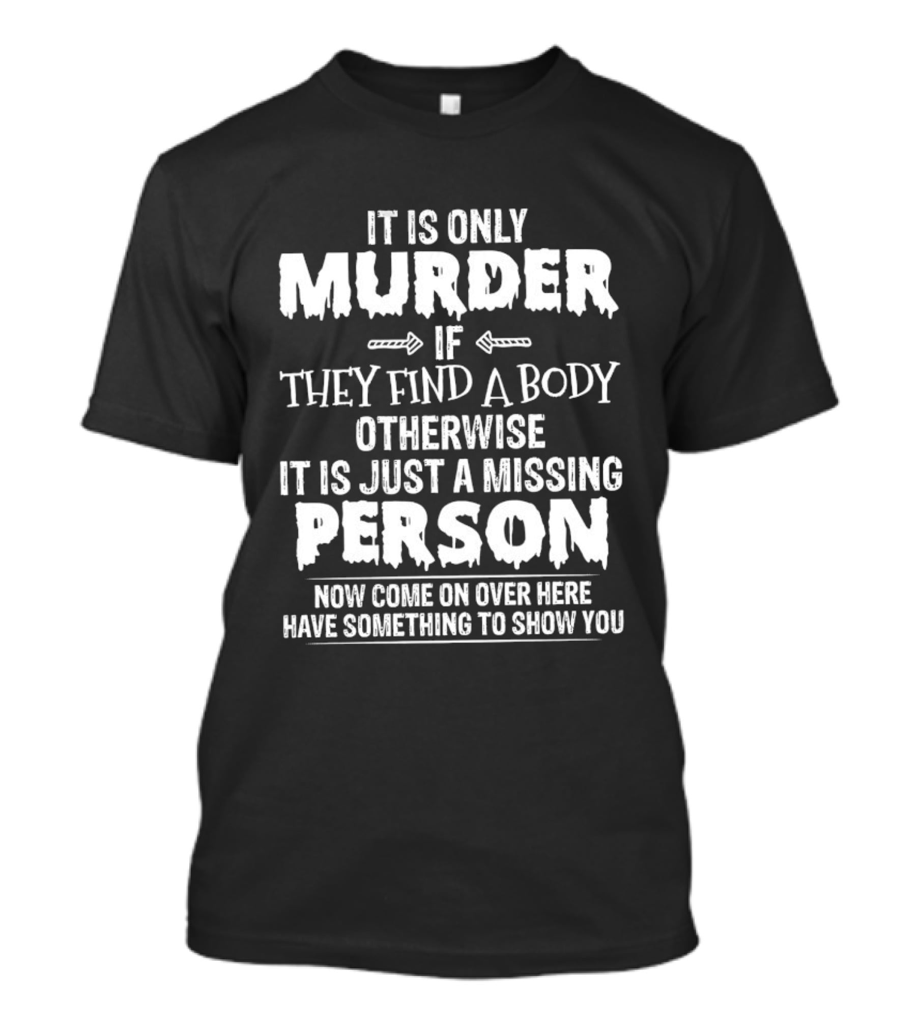 It Is Only Murder If They Find A Body Otherwise It Is Just A Missing Person Now Come On Over Here Have Something To Show You T-Shirt