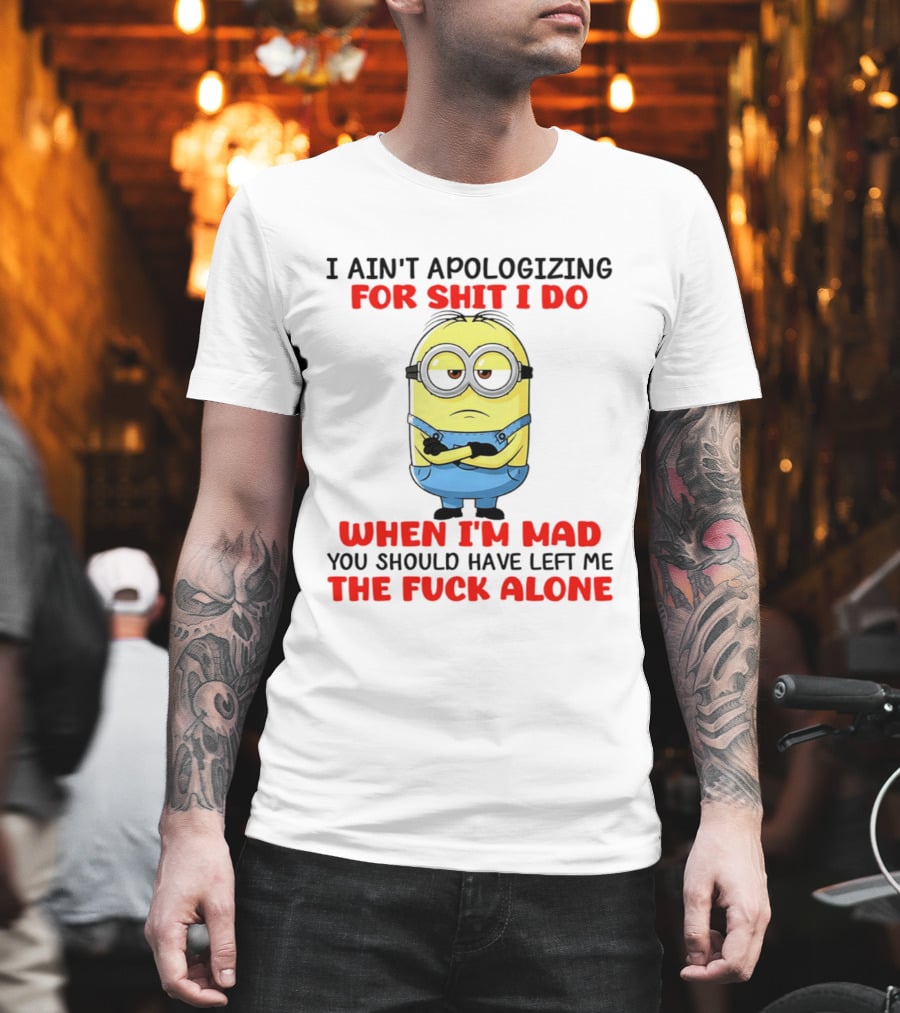 Minion I Ain't Apologizing for Shit I Do When I'm Mad You Should Have Left Me the Fuck Alone T-Shirt