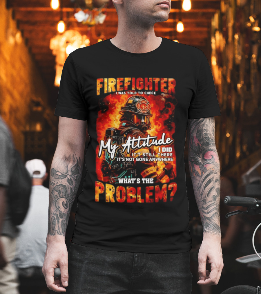 Firefighter I Was Told to Check My Attitude What's the Problem It's Not Gone Anywhere T-Shirt