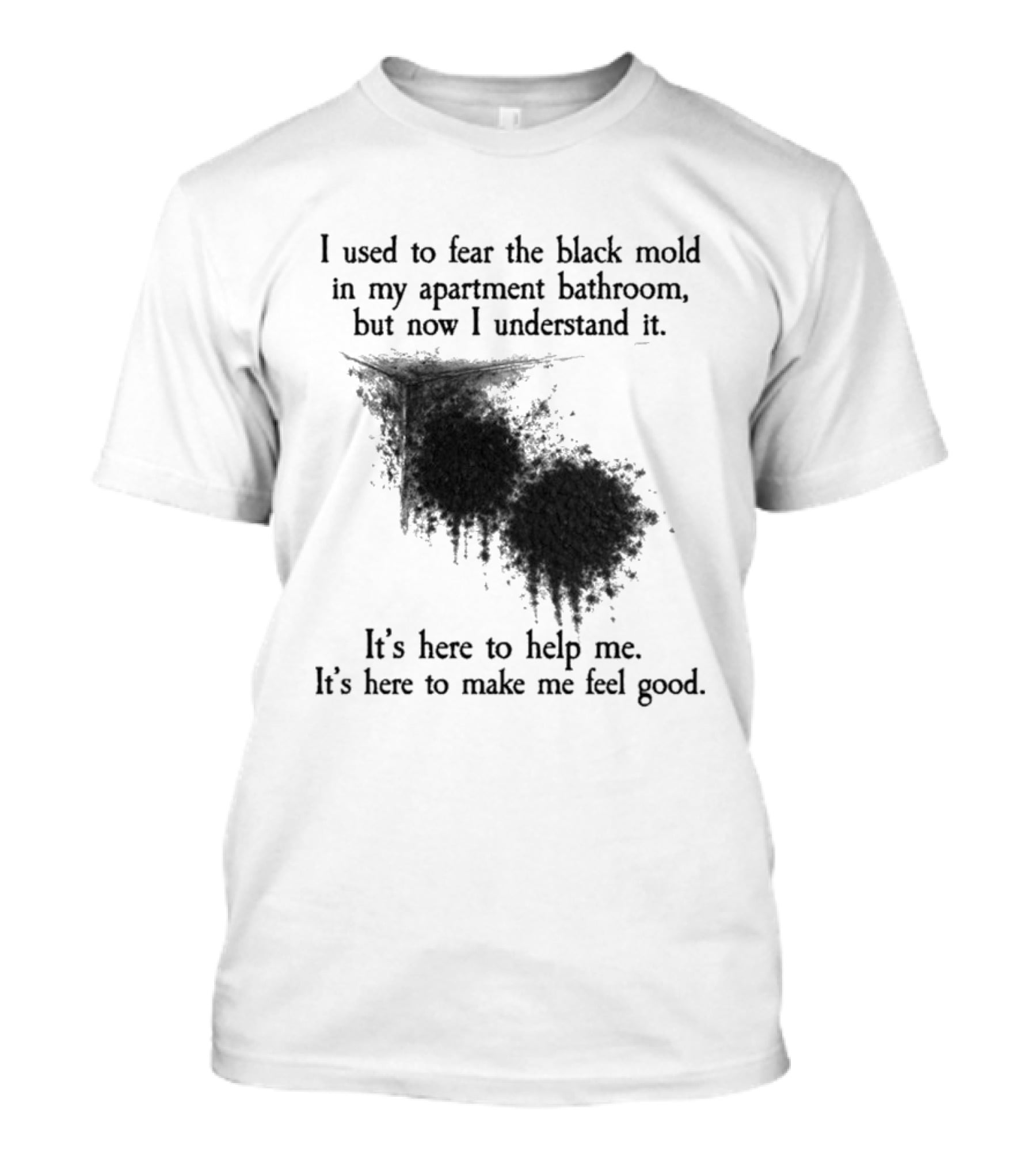 I Used To Fear The Black Mold In My Apartment Bathroom Now I Understand It's Here To Help Me Feel Good T-Shirt