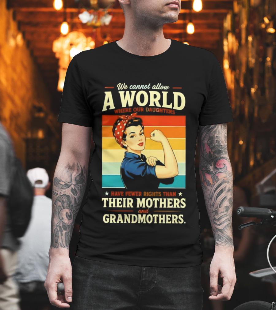 Rosie The Riveter We Cannot Allow A World Where Our Daughters Have Fewer Rights Than Their Mothers And Grandmothers T-Shirt