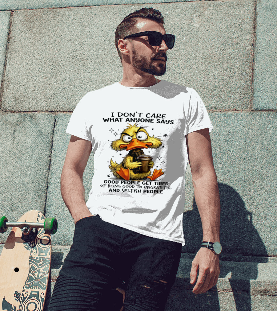 I Don't Care What Anyone Says Good People Get Tired Of Being Good To Ungrateful And Selfish People Duck T-Shirt