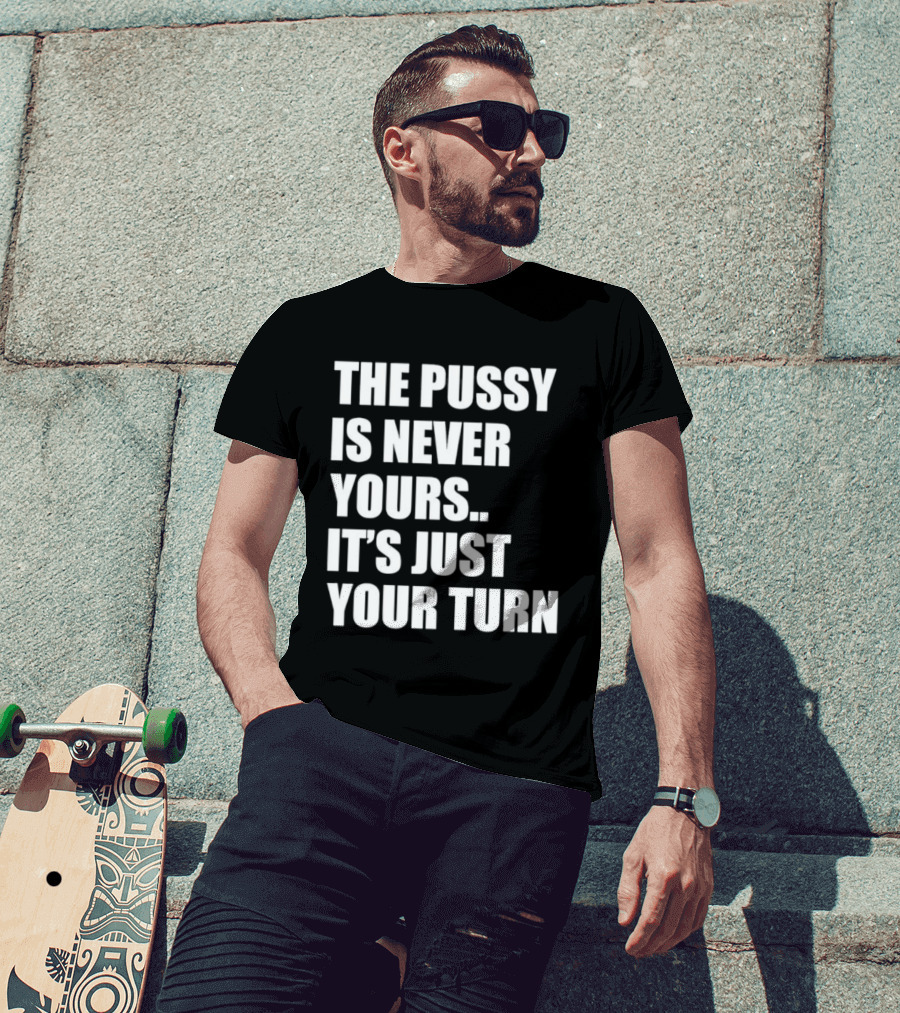 The Pussy Is Never Yours It's Just Your Turn T-Shirt