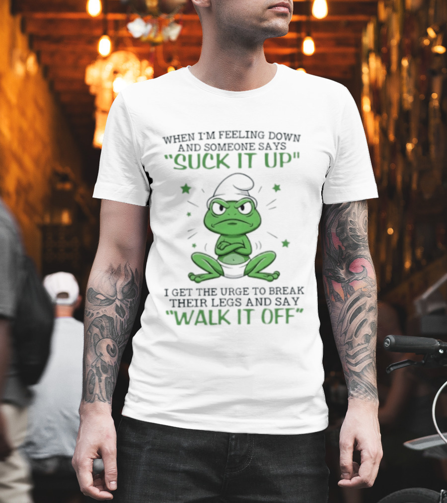 When I Am Feeling Down And Someone Says Suck It Up I Get The Urge To Break Their Legs And Say Walk It Off T-Shirt