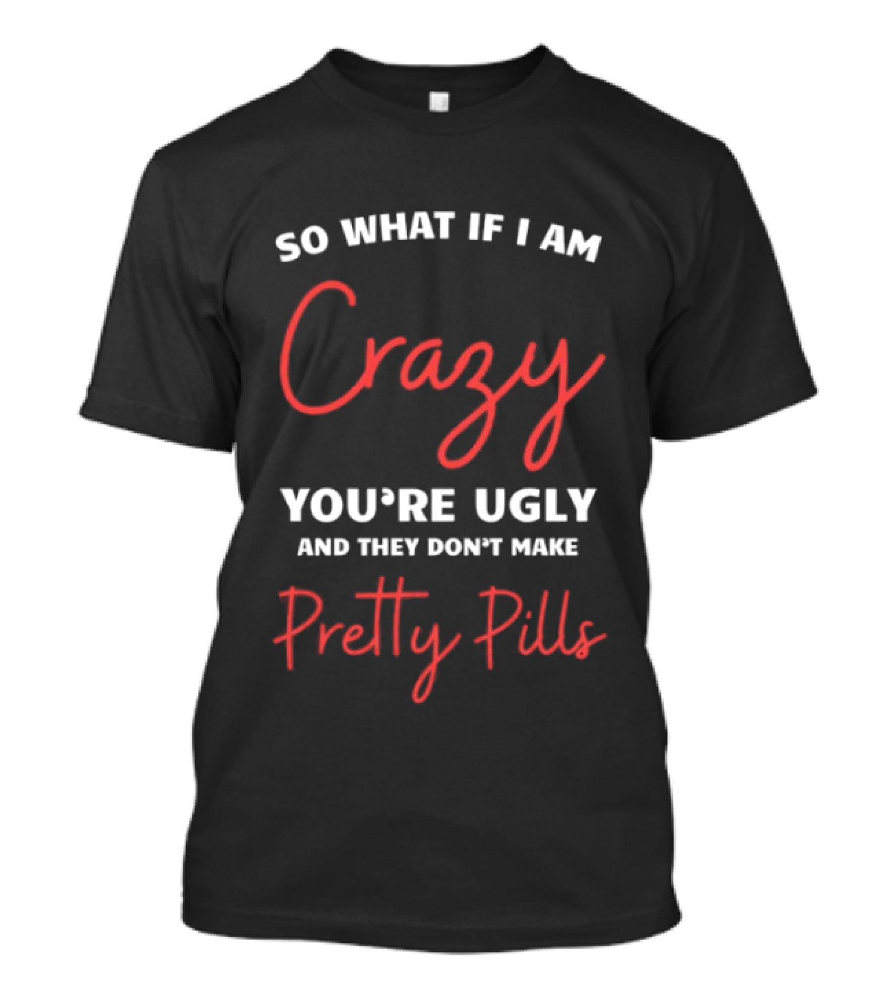 So What If I Am Crazy You're Ugly And They Don't Make Pretty Pills T-Shirt