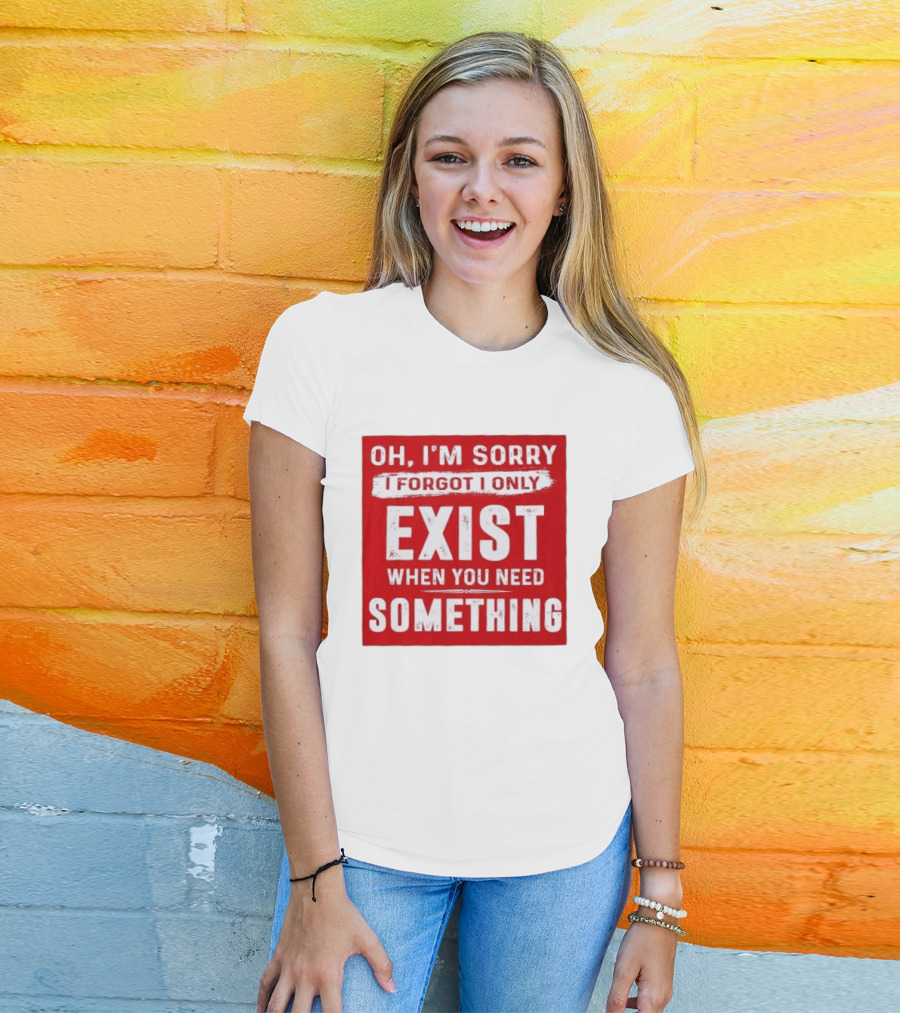 Oh I'm Sorry I Forgot I Only Exist When You Need Something T-Shirt