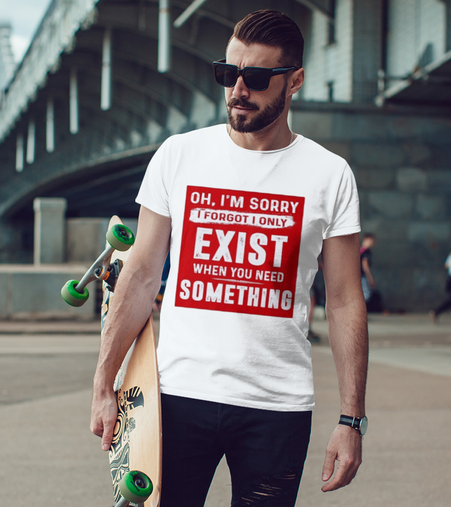 Oh I'm Sorry I Forgot I Only Exist When You Need Something T-Shirt