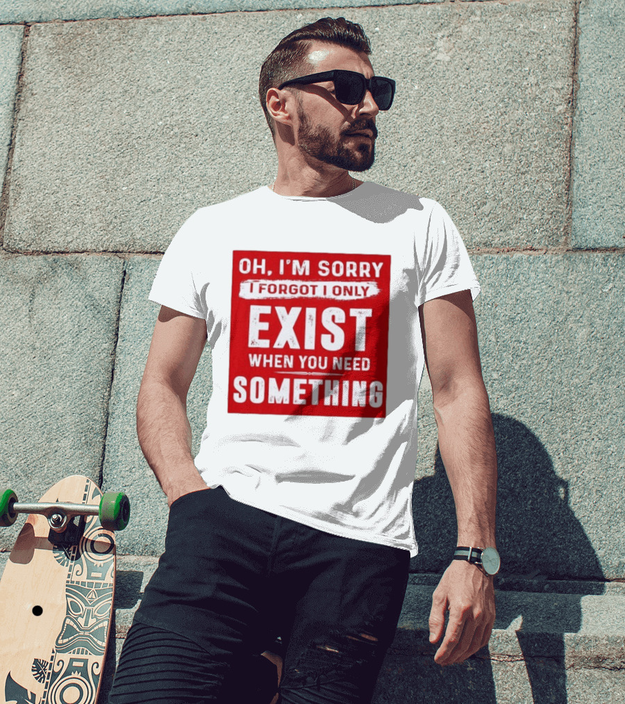 Oh I'm Sorry I Forgot I Only Exist When You Need Something T-Shirt