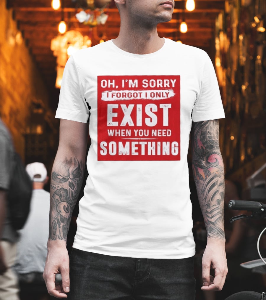 Oh I'm Sorry I Forgot I Only Exist When You Need Something T-Shirt