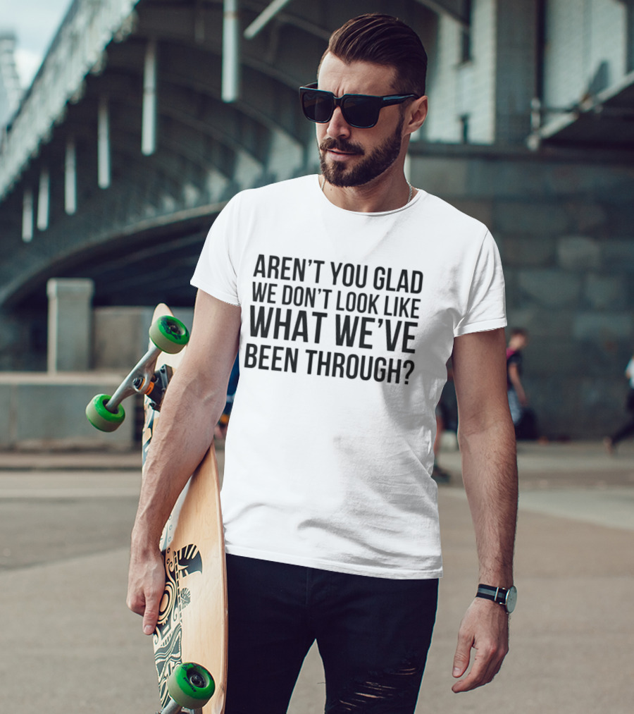 Aren’t You Glad We Don’t Look Like What We’ve Been Through T-Shirt
