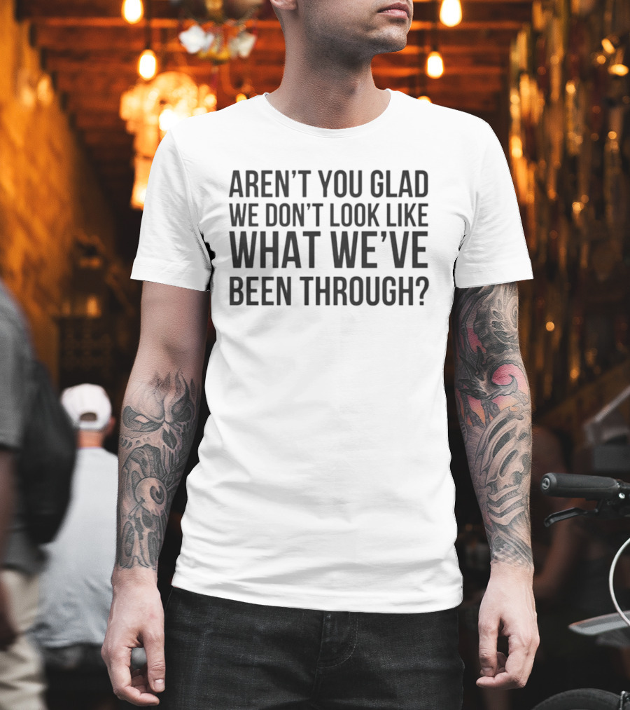 Aren’t You Glad We Don’t Look Like What We’ve Been Through T-Shirt
