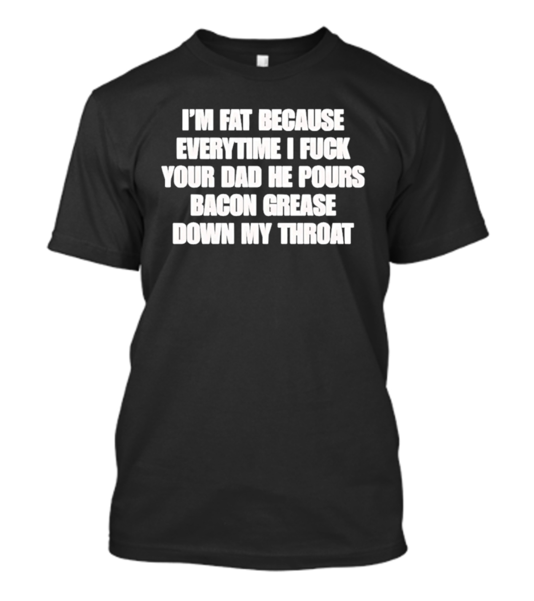 I'm Fat Because Everytime I Fuck Your Dad He Pours Bacon Grease Down My Throat T-Shirt