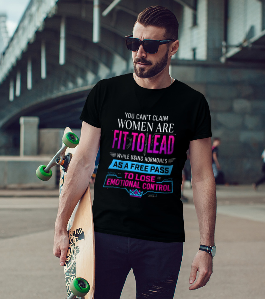 You Can't Claim Women Are Fit To Lead While Using Hormones As A Free Pass To Lose Emotional Control T-Shirt