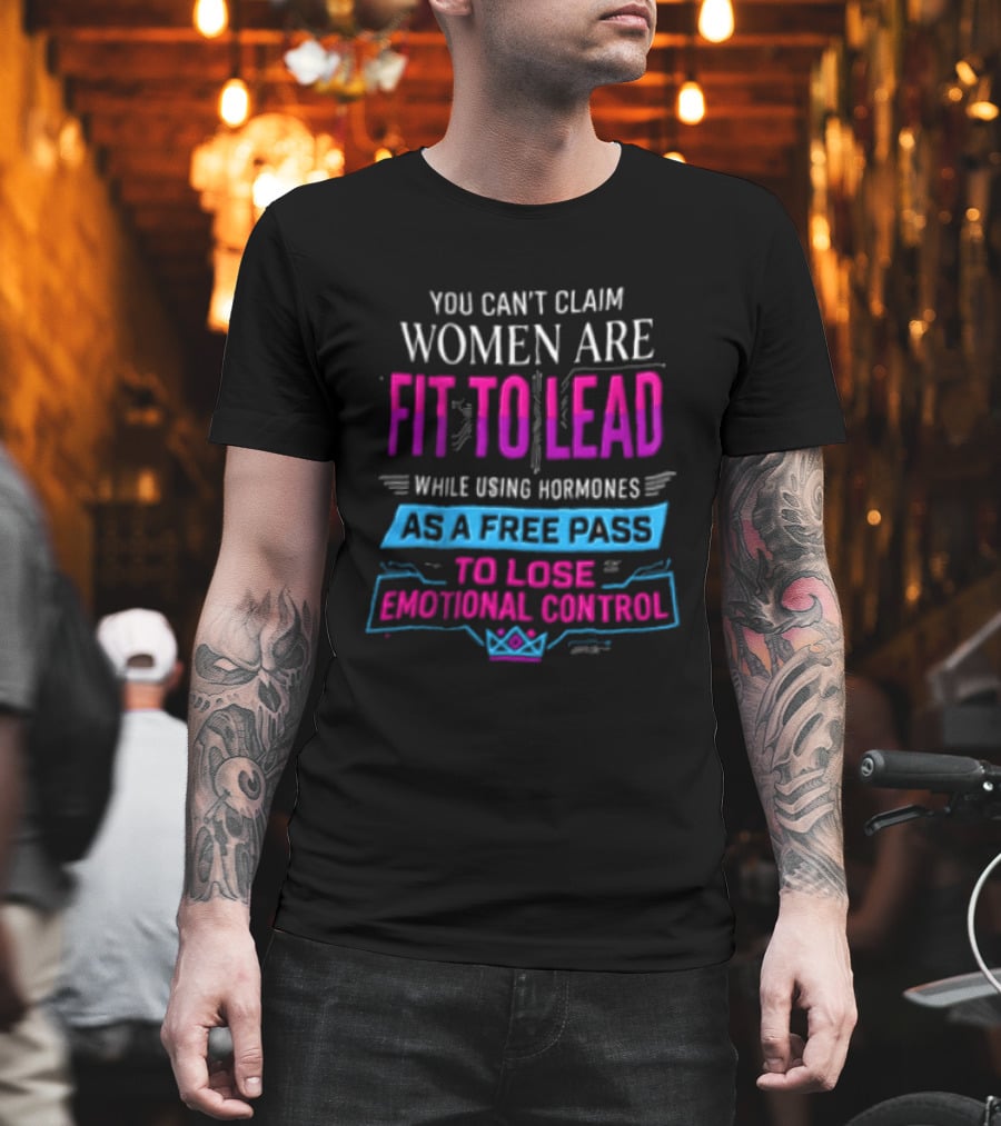 You Can't Claim Women Are Fit To Lead While Using Hormones As A Free Pass To Lose Emotional Control T-Shirt