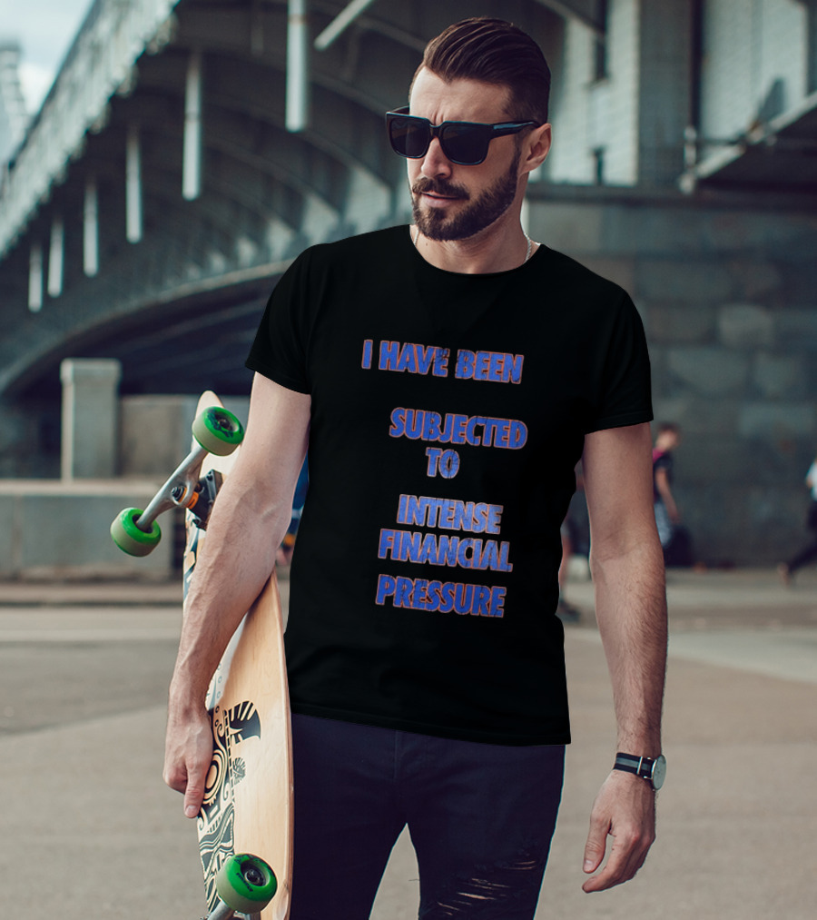 I Have Been Subjected To Intense Financial Pressure T-Shirt