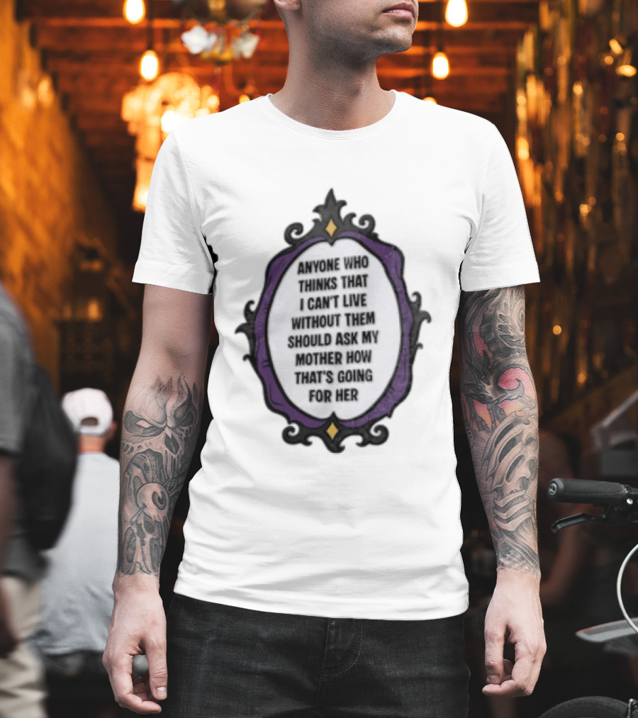 Anyone WHO Thinks That I Cant Live Without Them Should ASK MY Mother HOW Thats GOING For Her T-Shirt
