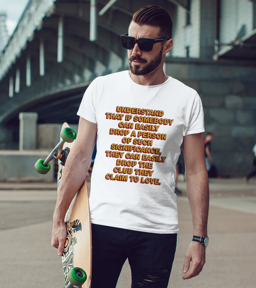 Understand That If Somebody Can Easily Drop A Person Of Such Significance They Can Easily Drop The Club They Claim To Love T-Shirt