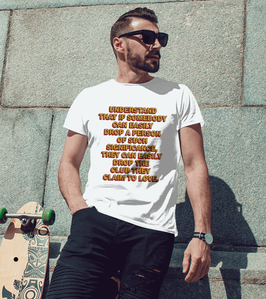 Understand That If Somebody Can Easily Drop A Person Of Such Significance They Can Easily Drop The Club They Claim To Love T-Shirt