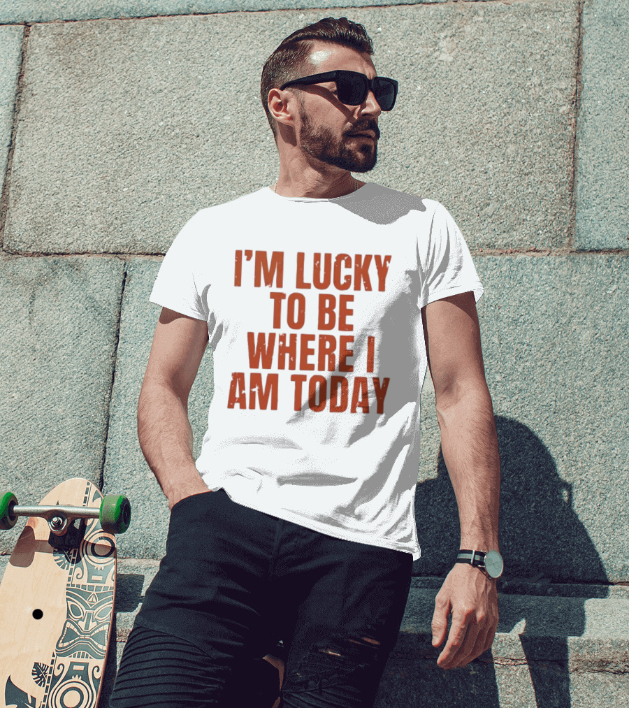 I'm Lucky To Be Where I Am Today Distressed T-Shirt