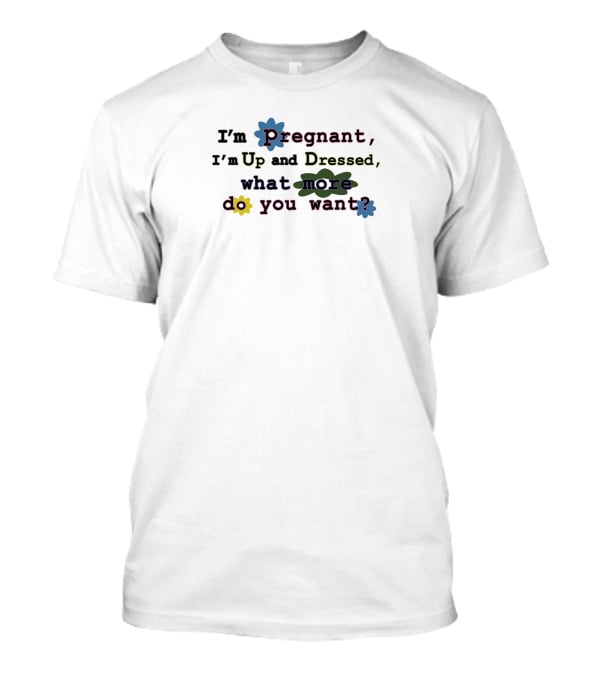 I'm Pregnant Up And Dressed What More Do You Want Flower Accents T-Shirt
