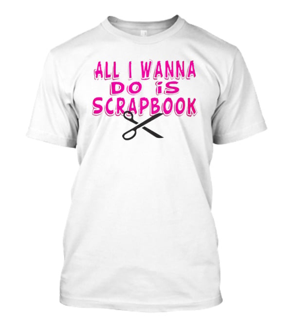 All I Wanna Do Is Scrapbook T-Shirt
