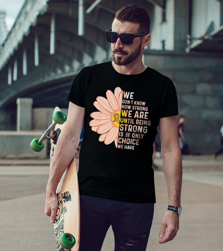 Endometrial Cancer Awareness We Don't Know How Strong We Are Until Being Strong Is The Only Choice We Have T-Shirt