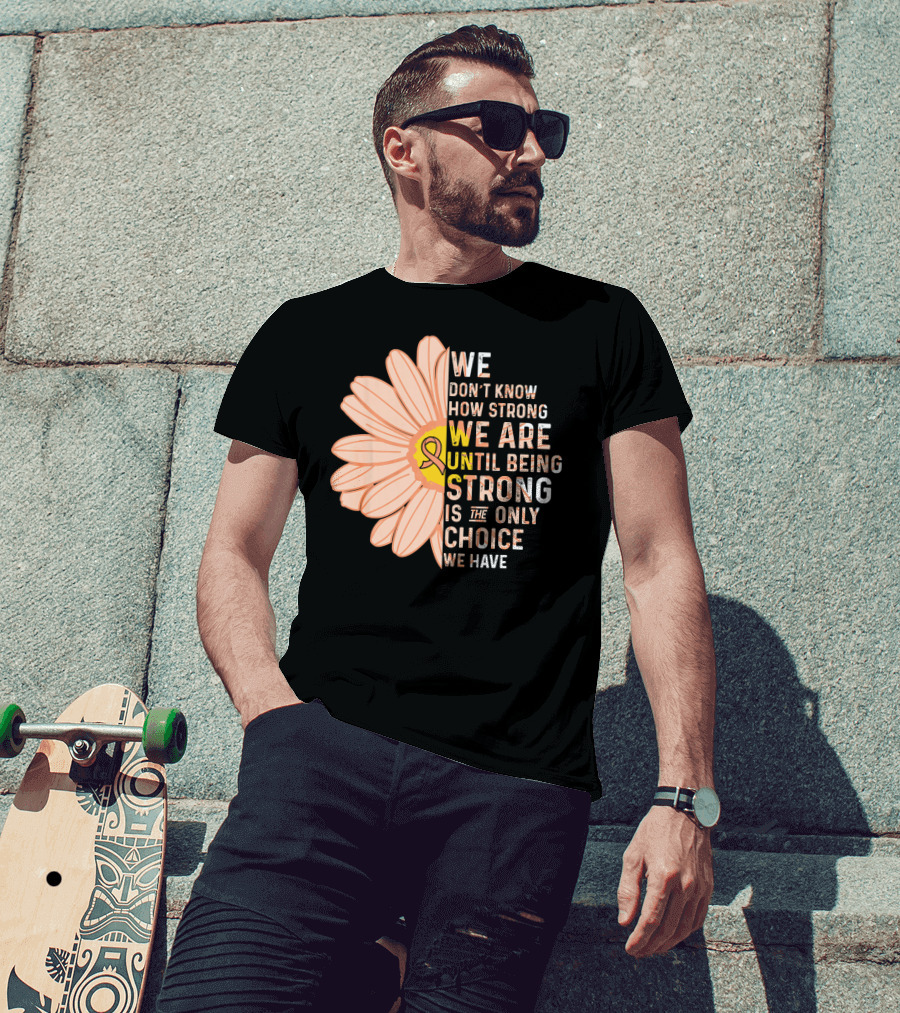 Endometrial Cancer Awareness We Don't Know How Strong We Are Until Being Strong Is The Only Choice We Have T-Shirt