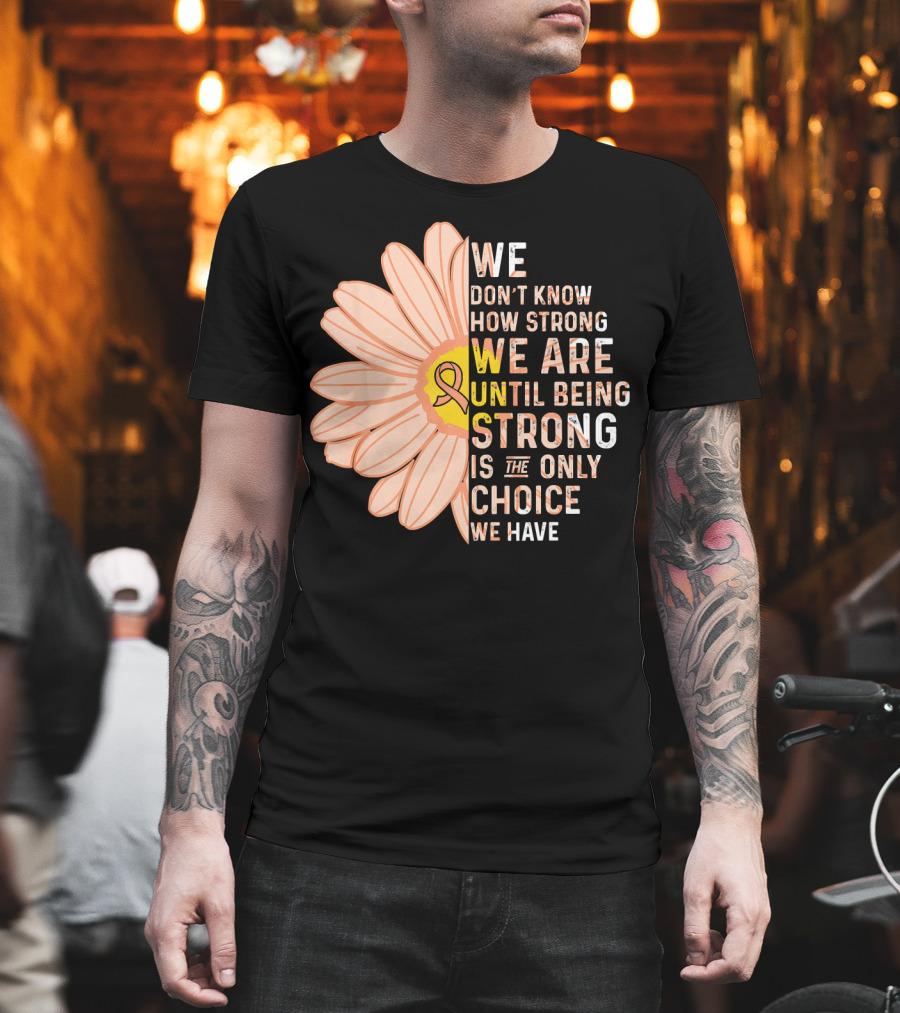 Endometrial Cancer Awareness We Don't Know How Strong We Are Until Being Strong Is the Only Choice We Have T-Shirt