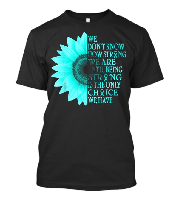 We Don't Know How Strong We Are Until Being Strong Is The Only Choice We Have Teal Sunflower Ovarian Cancer Awareness T-Shirt