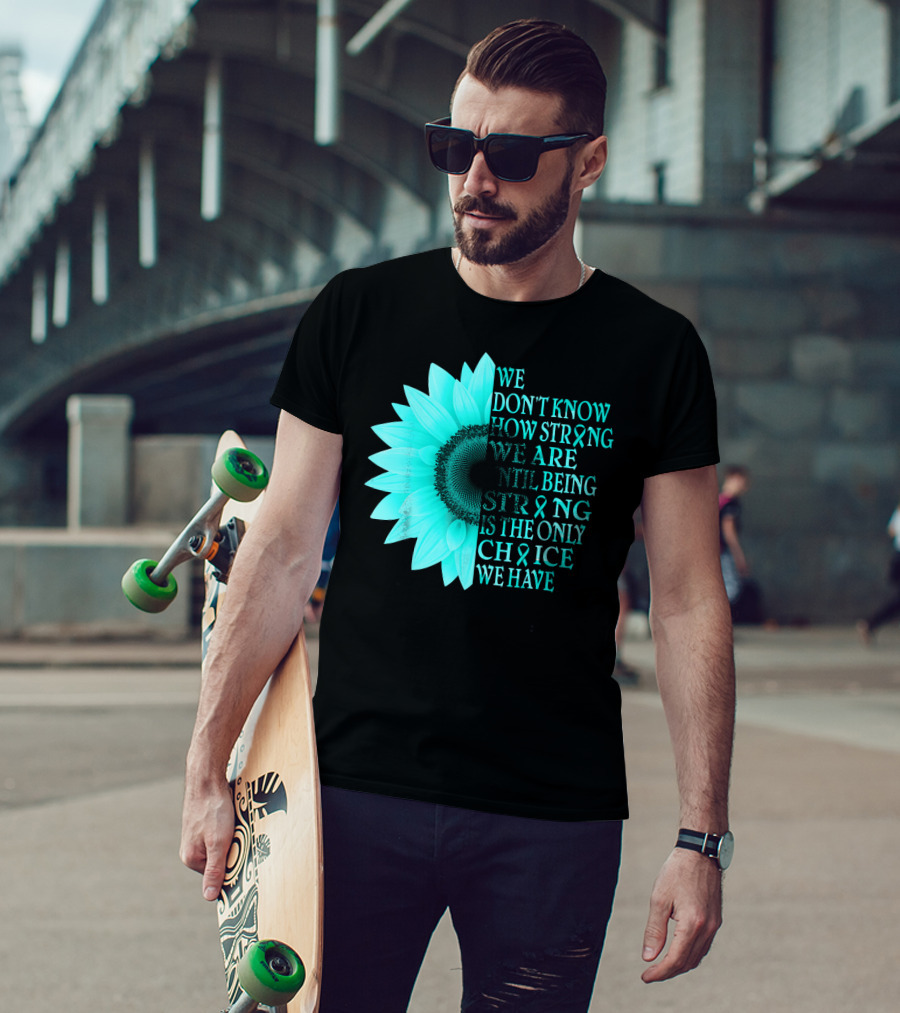 We Don't Know How Strong We Are Until Being Strong Is The Only Choice We Have Teal Sunflower Ovarian Cancer Awareness T-Shirt