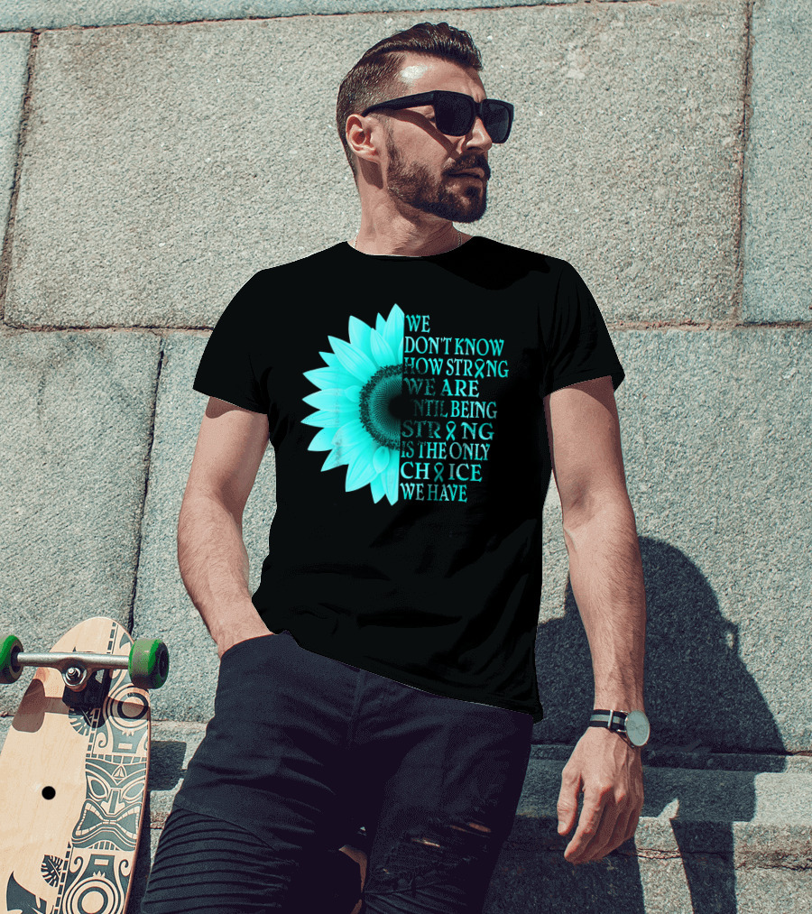 We Don't Know How Strong We Are Until Being Strong Is The Only Choice We Have Teal Sunflower Ovarian Cancer Awareness T-Shirt
